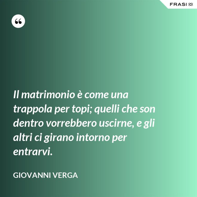 Il matrimonio è come una trappola per topi; quelli che son dentro vorrebbero uscirne, e gli altri ci girano intorno per entrarvi. - Giovanni Verga