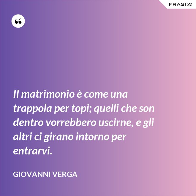 Il matrimonio è come una trappola per topi; quelli che son dentro vorrebbero uscirne, e gli altri ci girano intorno per entrarvi. - Giovanni Verga