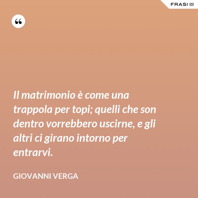 Il matrimonio è come una trappola per topi; quelli che son dentro vorrebbero uscirne, e gli altri ci girano intorno per entrarvi. - Giovanni Verga
