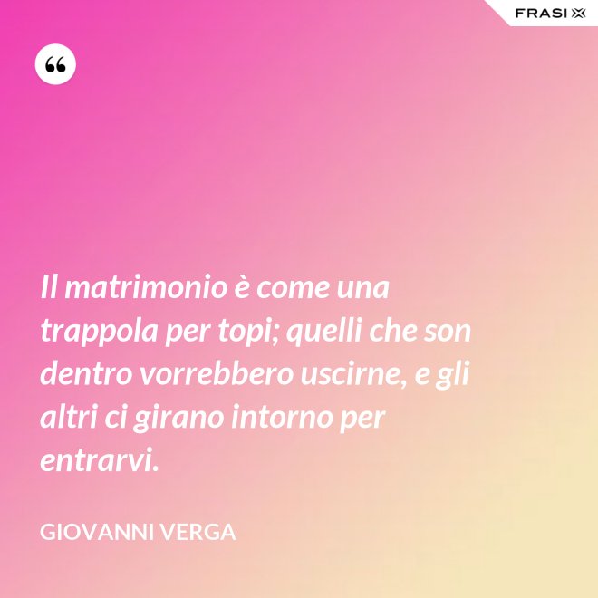 Il matrimonio è come una trappola per topi; quelli che son dentro vorrebbero uscirne, e gli altri ci girano intorno per entrarvi. - Giovanni Verga