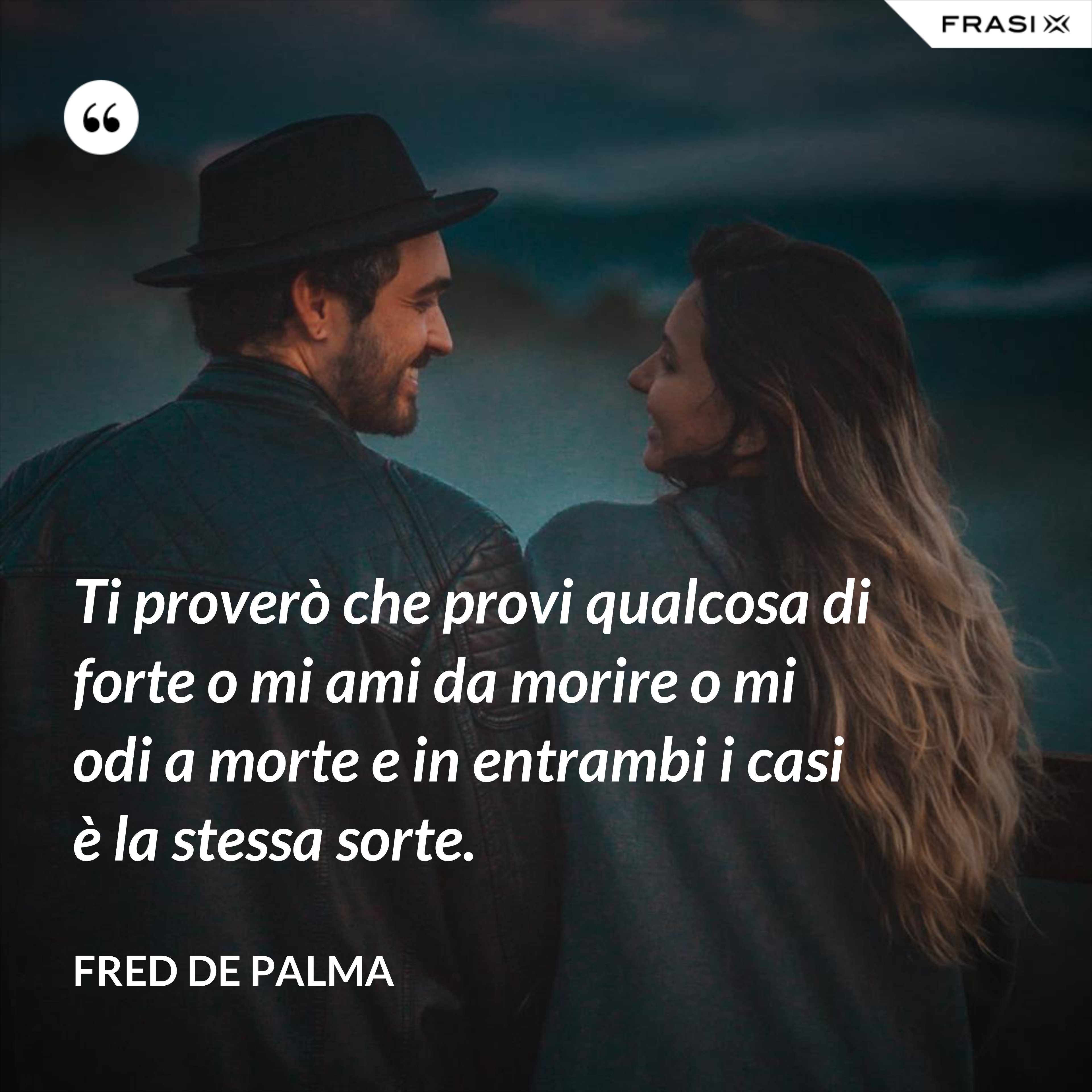 Ti proverò che provi qualcosa di forte o mi ami da morire o mi odi a morte e in entrambi i casi è la stessa sorte. - Fred De Palma