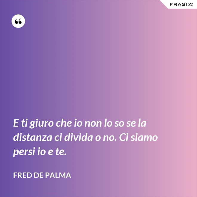 E ti giuro che io non lo so se la distanza ci divida o no. Ci siamo persi io e te. - Fred De Palma