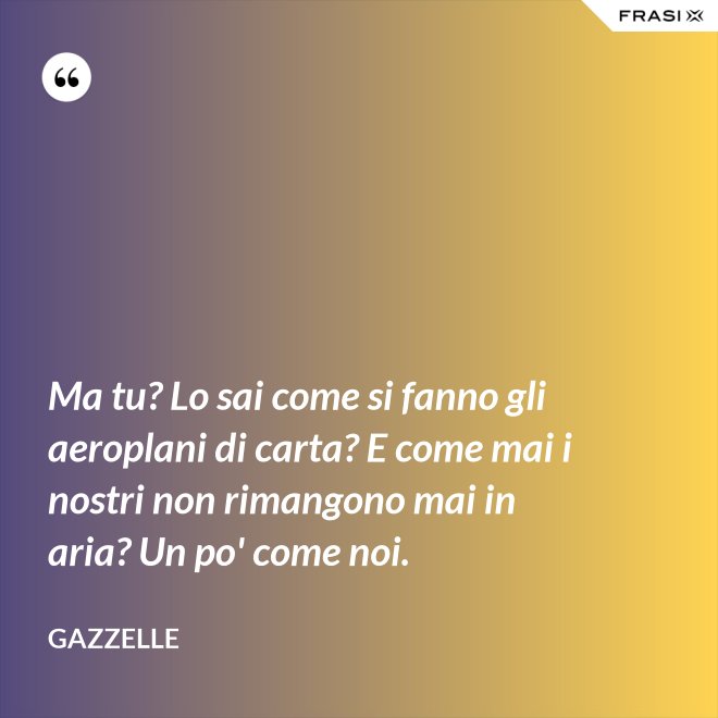 Ma tu? Lo sai come si fanno gli aeroplani di carta? E come mai i nostri non rimangono mai in aria? Un po' come noi. - Gazzelle