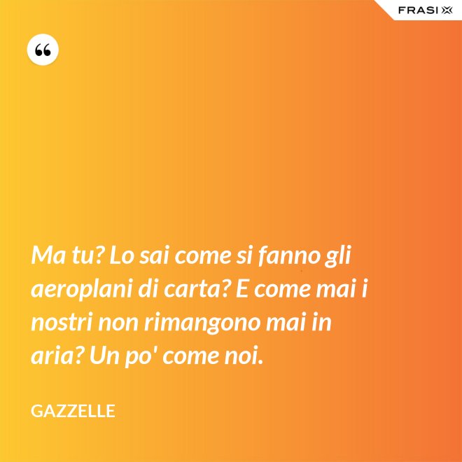 Ma tu? Lo sai come si fanno gli aeroplani di carta? E come mai i nostri non rimangono mai in aria? Un po' come noi. - Gazzelle