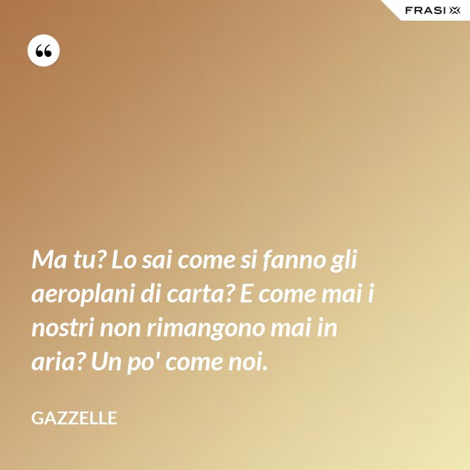 Ma tu? Lo sai come si fanno gli aeroplani di carta? E come mai i nostri non rimangono mai in aria? Un po' come noi. - Gazzelle