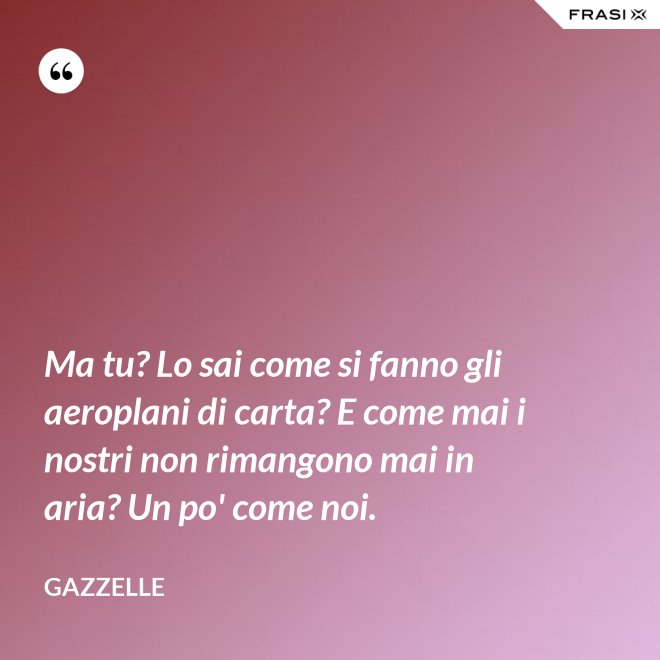 Ma tu? Lo sai come si fanno gli aeroplani di carta? E come mai i nostri non rimangono mai in aria? Un po' come noi. - Gazzelle