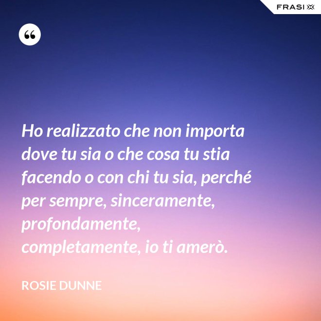 Ho realizzato che non importa dove tu sia o che cosa tu stia facendo o con chi tu sia, perché per sempre, sinceramente, profondamente, completamente, io ti amerò. - Rosie Dunne