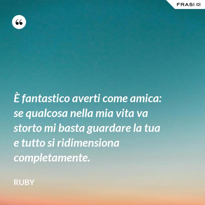 È fantastico averti come amica: se qualcosa nella mia vita va storto mi basta guardare la tua e tutto si ridimensiona completamente. - Ruby