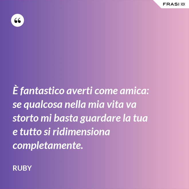 È fantastico averti come amica: se qualcosa nella mia vita va storto mi basta guardare la tua e tutto si ridimensiona completamente. - Ruby