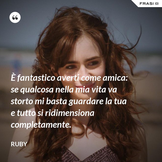 È fantastico averti come amica: se qualcosa nella mia vita va storto mi basta guardare la tua e tutto si ridimensiona completamente. - Ruby