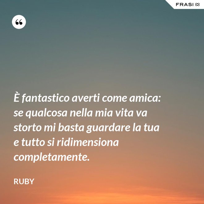 È fantastico averti come amica: se qualcosa nella mia vita va storto mi basta guardare la tua e tutto si ridimensiona completamente. - Ruby