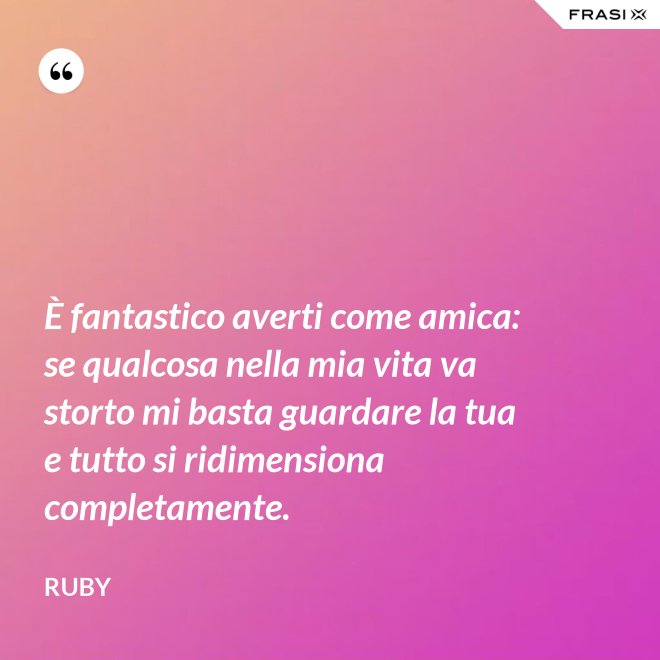 È fantastico averti come amica: se qualcosa nella mia vita va storto mi basta guardare la tua e tutto si ridimensiona completamente. - Ruby