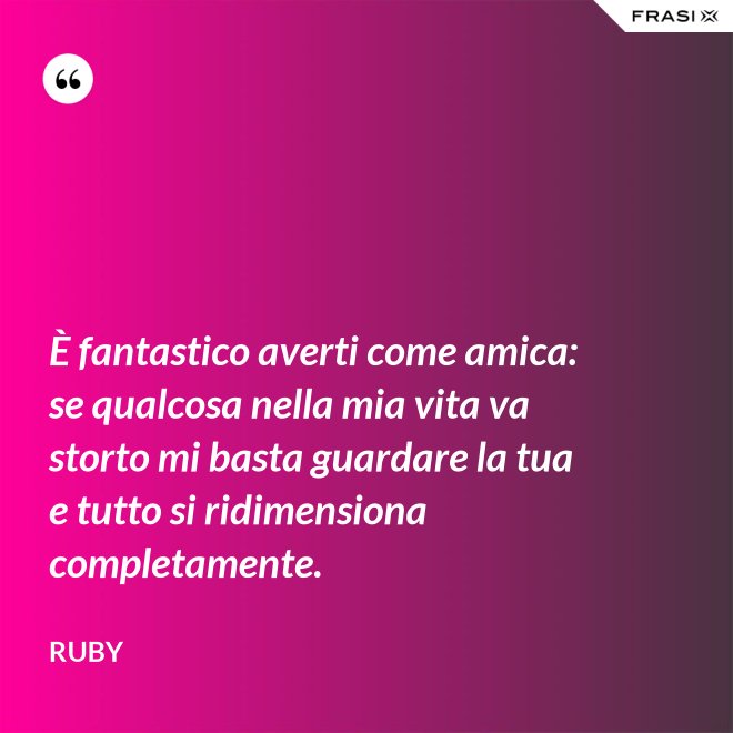 È fantastico averti come amica: se qualcosa nella mia vita va storto mi basta guardare la tua e tutto si ridimensiona completamente. - Ruby