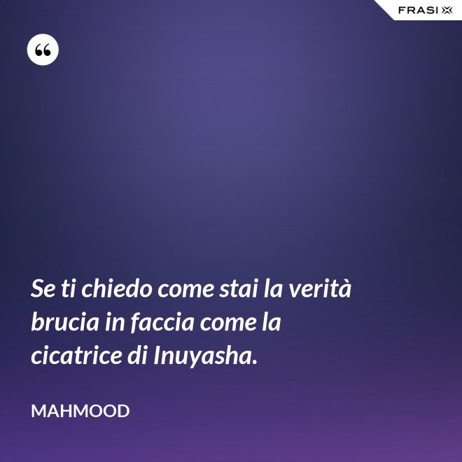 Se ti chiedo come stai la verità brucia in faccia come la cicatrice di Inuyasha. - Mahmood