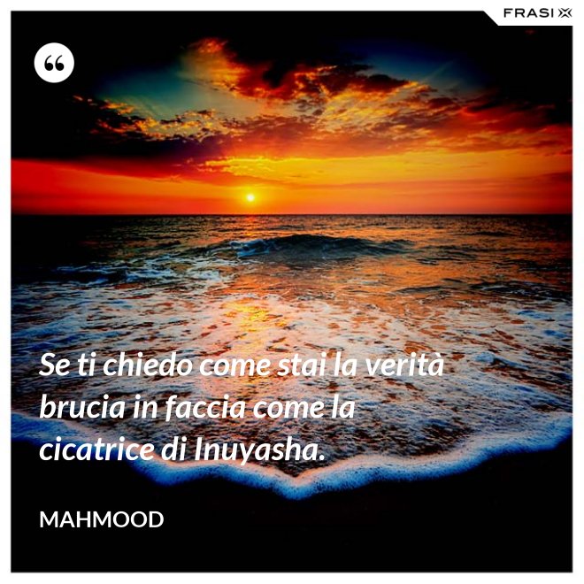 Se ti chiedo come stai la verità brucia in faccia come la cicatrice di Inuyasha. - Mahmood