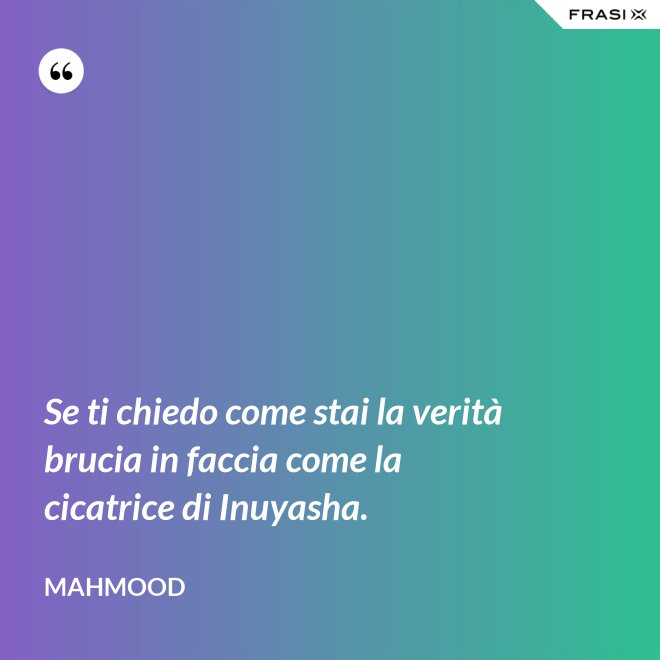 Se ti chiedo come stai la verità brucia in faccia come la cicatrice di Inuyasha. - Mahmood