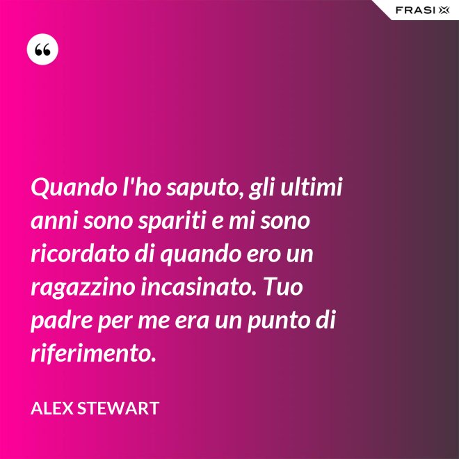 Quando l'ho saputo, gli ultimi anni sono spariti e mi sono ricordato di quando ero un ragazzino incasinato. Tuo padre per me era un punto di riferimento. - Alex Stewart