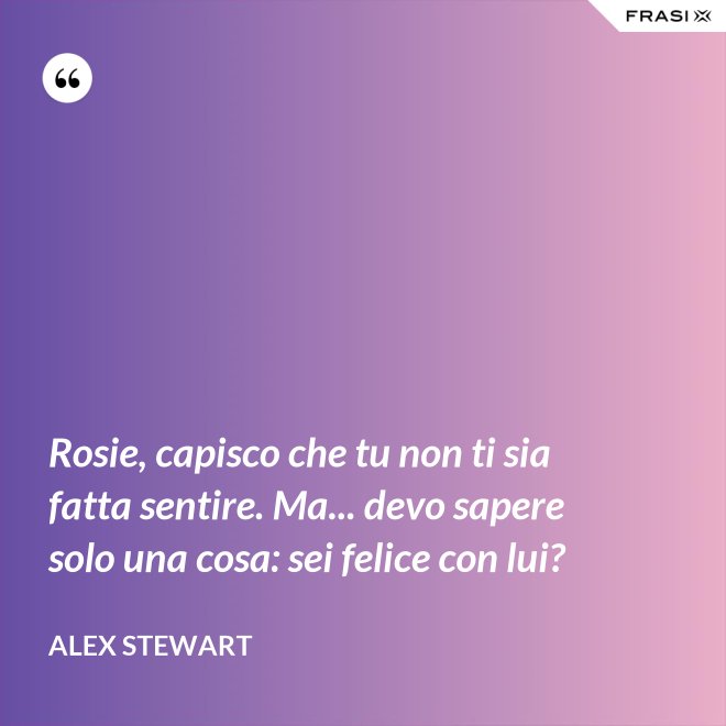 Rosie, capisco che tu non ti sia fatta sentire. Ma... devo sapere solo una cosa: sei felice con lui? - Alex Stewart