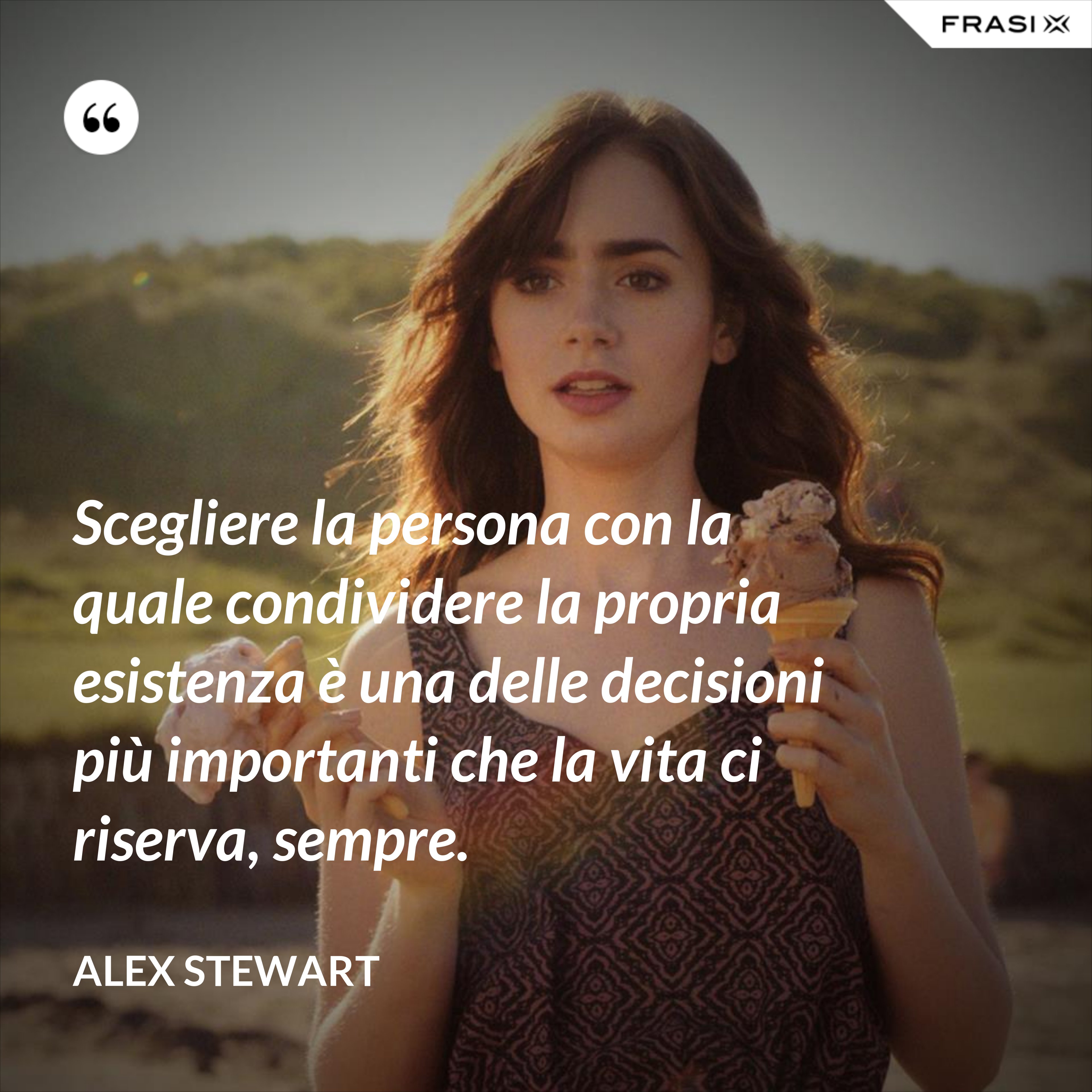 Scegliere la persona con la quale condividere la propria esistenza è una delle decisioni più importanti che la vita ci riserva, sempre. - Alex Stewart