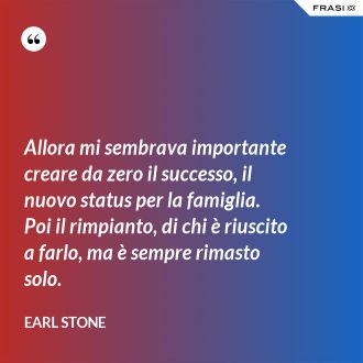 Allora mi sembrava importante creare da zero il successo, il nuovo status per la famiglia. Poi il rimpianto, di chi è riuscito a farlo, ma è sempre rimasto solo. - Earl Stone