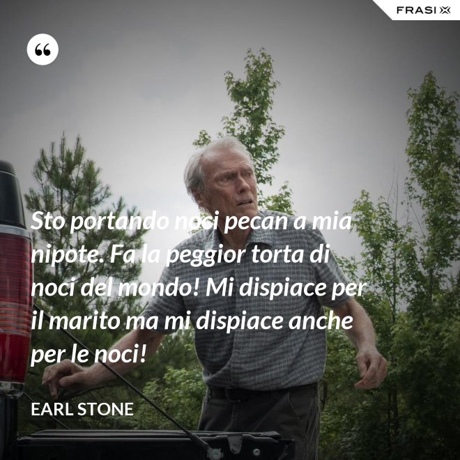 Sto portando noci pecan a mia nipote. Fa la peggior torta di noci del mondo! Mi dispiace per il marito ma mi dispiace anche per le noci! - Earl Stone