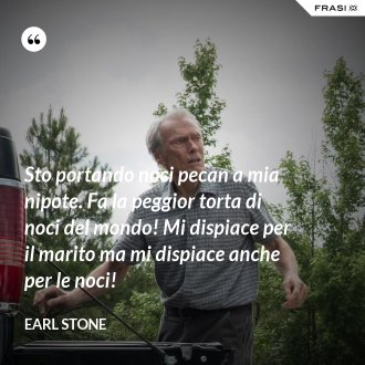 Sto portando noci pecan a mia nipote. Fa la peggior torta di noci del mondo! Mi dispiace per il marito ma mi dispiace anche per le noci! - Earl Stone