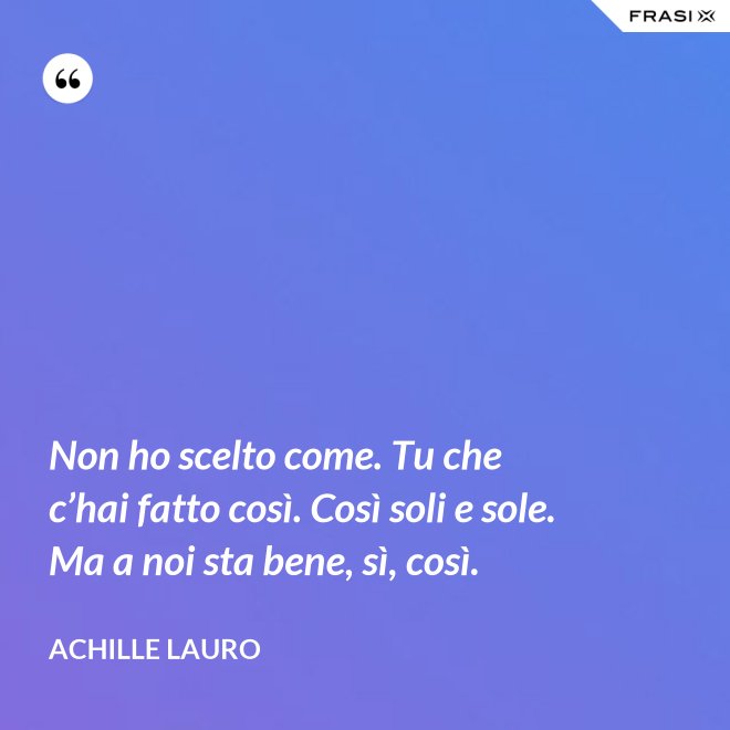 Non ho scelto come. Tu che c’hai fatto così. Così soli e sole. Ma a noi sta bene, sì, così. - Achille Lauro