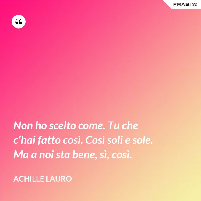 Non ho scelto come. Tu che c’hai fatto così. Così soli e sole. Ma a noi sta bene, sì, così. - Achille Lauro