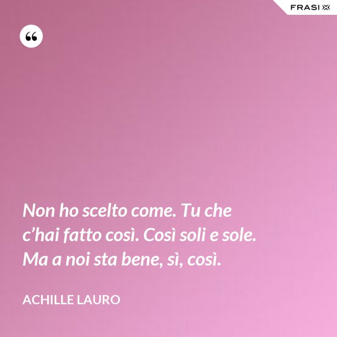 Non ho scelto come. Tu che c’hai fatto così. Così soli e sole. Ma a noi sta bene, sì, così. - Achille Lauro