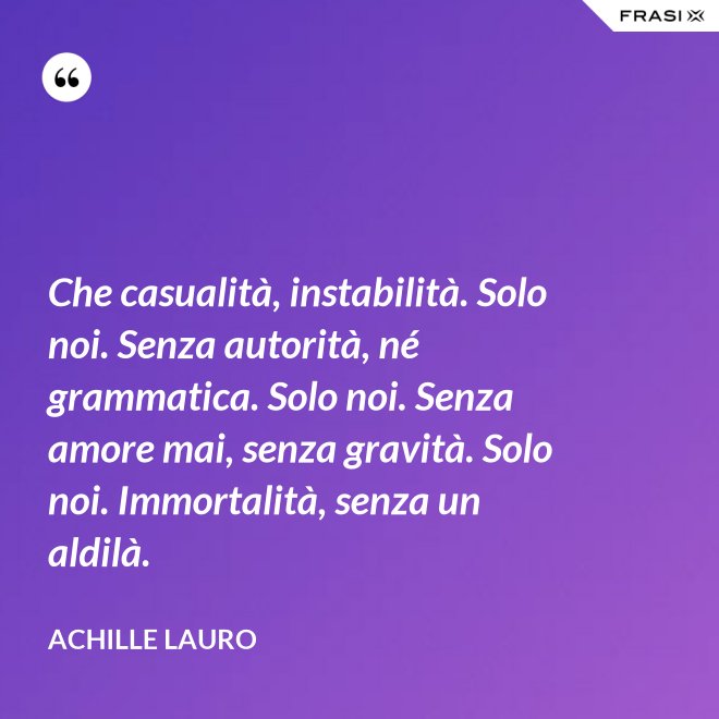 Che casualità, instabilità. Solo noi. Senza autorità, né grammatica. Solo noi. Senza amore mai, senza gravità. Solo noi. Immortalità, senza un aldilà. - Achille Lauro