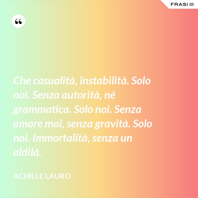 Che casualità, instabilità. Solo noi. Senza autorità, né grammatica. Solo noi. Senza amore mai, senza gravità. Solo noi. Immortalità, senza un aldilà. - Achille Lauro