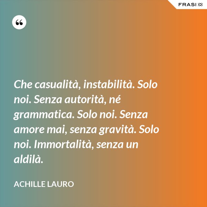 Che casualità, instabilità. Solo noi. Senza autorità, né grammatica. Solo noi. Senza amore mai, senza gravità. Solo noi. Immortalità, senza un aldilà. - Achille Lauro