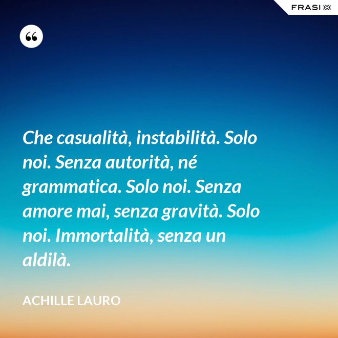 Che casualità, instabilità. Solo noi. Senza autorità, né grammatica. Solo noi. Senza amore mai, senza gravità. Solo noi. Immortalità, senza un aldilà. - Achille Lauro