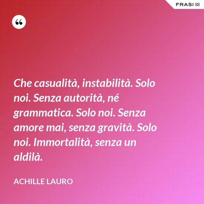 Che casualità, instabilità. Solo noi. Senza autorità, né grammatica. Solo noi. Senza amore mai, senza gravità. Solo noi. Immortalità, senza un aldilà. - Achille Lauro