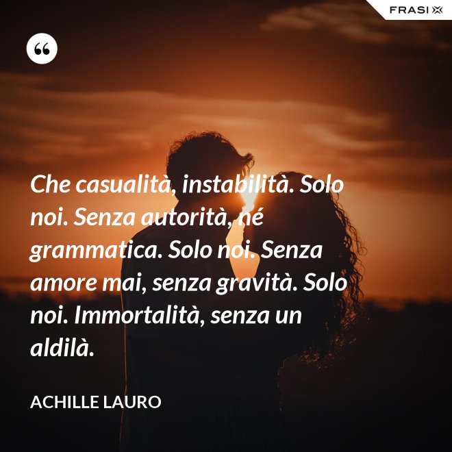 Che casualità, instabilità. Solo noi. Senza autorità, né grammatica. Solo noi. Senza amore mai, senza gravità. Solo noi. Immortalità, senza un aldilà. - Achille Lauro