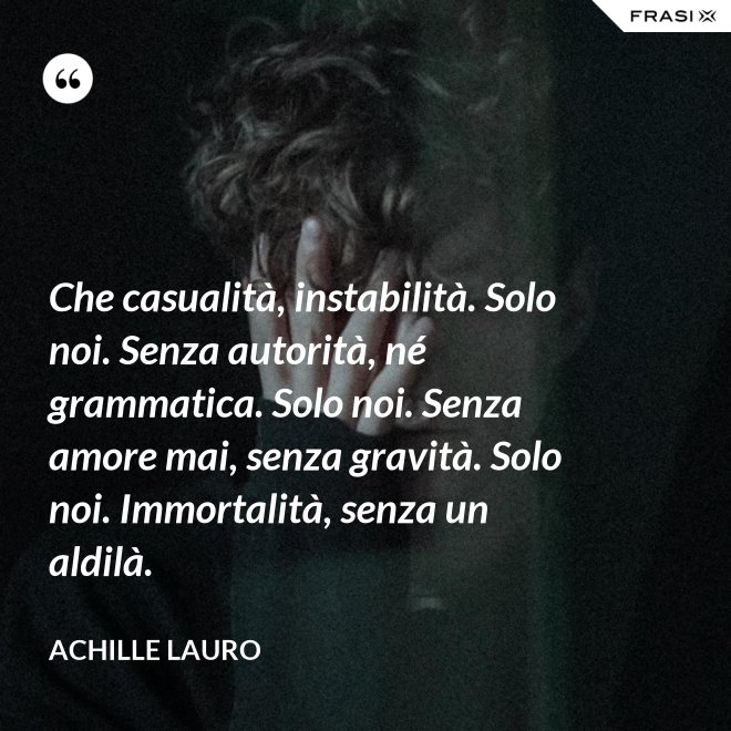 Che casualità, instabilità. Solo noi. Senza autorità, né grammatica. Solo noi. Senza amore mai, senza gravità. Solo noi. Immortalità, senza un aldilà. - Achille Lauro