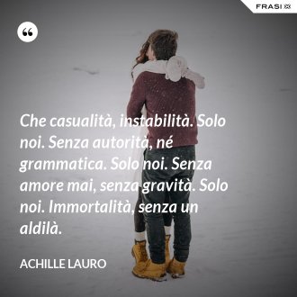 Che casualità, instabilità. Solo noi. Senza autorità, né grammatica. Solo noi. Senza amore mai, senza gravità. Solo noi. Immortalità, senza un aldilà. - Achille Lauro
