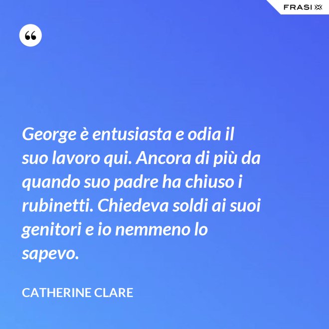George è entusiasta e odia il suo lavoro qui. Ancora di più da quando suo padre ha chiuso i rubinetti. Chiedeva soldi ai suoi genitori e io nemmeno lo sapevo. - Catherine Clare