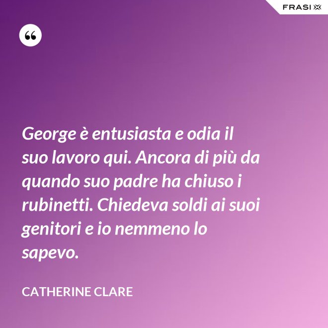 George è entusiasta e odia il suo lavoro qui. Ancora di più da quando suo padre ha chiuso i rubinetti. Chiedeva soldi ai suoi genitori e io nemmeno lo sapevo. - Catherine Clare