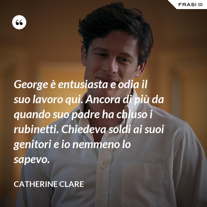George è entusiasta e odia il suo lavoro qui. Ancora di più da quando suo padre ha chiuso i rubinetti. Chiedeva soldi ai suoi genitori e io nemmeno lo sapevo. - Catherine Clare