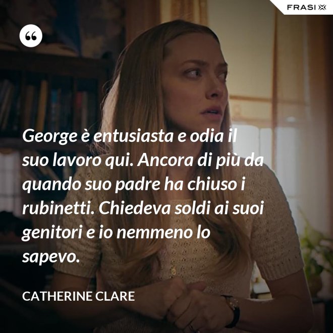 George è entusiasta e odia il suo lavoro qui. Ancora di più da quando suo padre ha chiuso i rubinetti. Chiedeva soldi ai suoi genitori e io nemmeno lo sapevo. - Catherine Clare