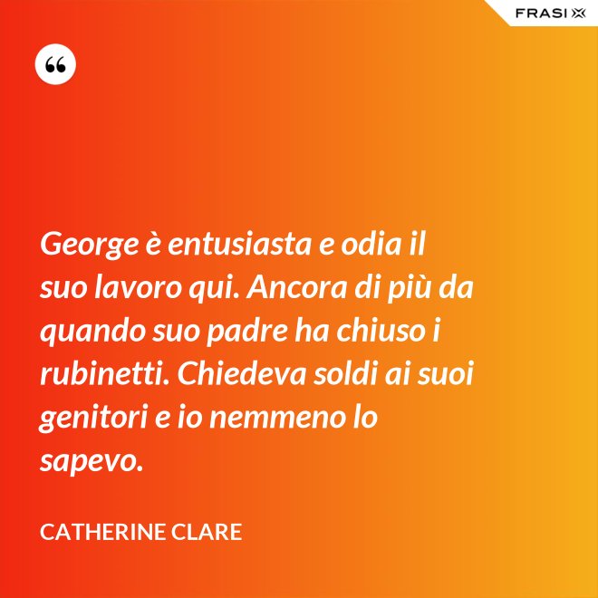 George è entusiasta e odia il suo lavoro qui. Ancora di più da quando suo padre ha chiuso i rubinetti. Chiedeva soldi ai suoi genitori e io nemmeno lo sapevo. - Catherine Clare