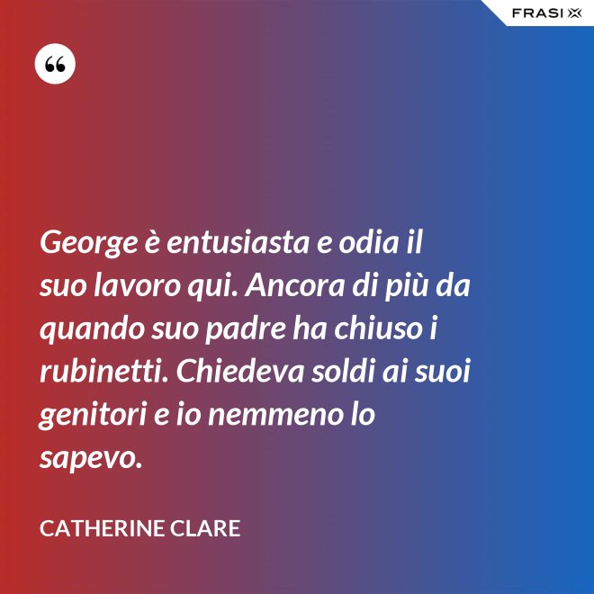 George è entusiasta e odia il suo lavoro qui. Ancora di più da quando suo padre ha chiuso i rubinetti. Chiedeva soldi ai suoi genitori e io nemmeno lo sapevo. - Catherine Clare