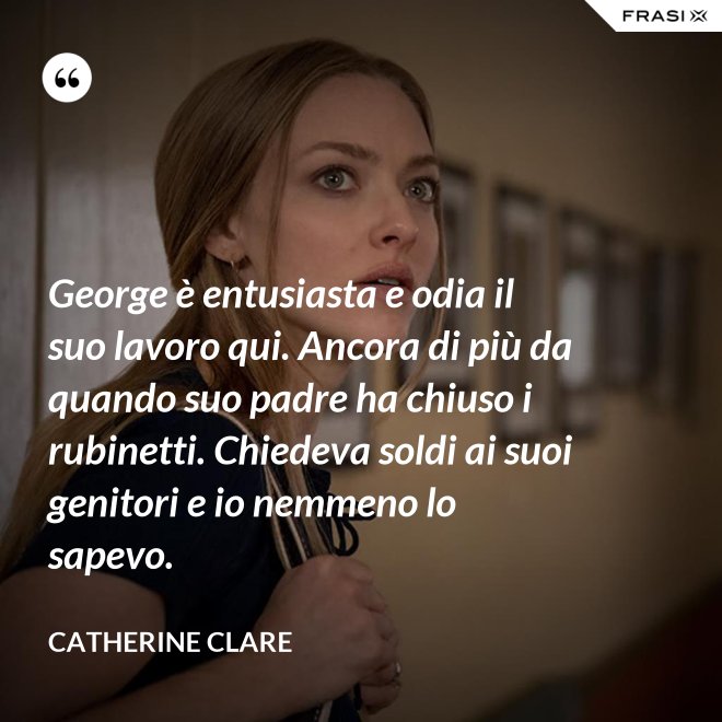 George è entusiasta e odia il suo lavoro qui. Ancora di più da quando suo padre ha chiuso i rubinetti. Chiedeva soldi ai suoi genitori e io nemmeno lo sapevo. - Catherine Clare