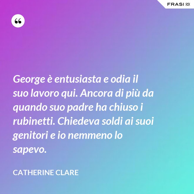 George è entusiasta e odia il suo lavoro qui. Ancora di più da quando suo padre ha chiuso i rubinetti. Chiedeva soldi ai suoi genitori e io nemmeno lo sapevo. - Catherine Clare
