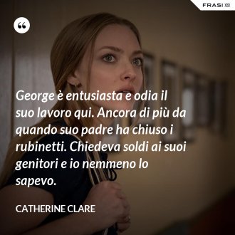 George è entusiasta e odia il suo lavoro qui. Ancora di più da quando suo padre ha chiuso i rubinetti. Chiedeva soldi ai suoi genitori e io nemmeno lo sapevo. - Catherine Clare