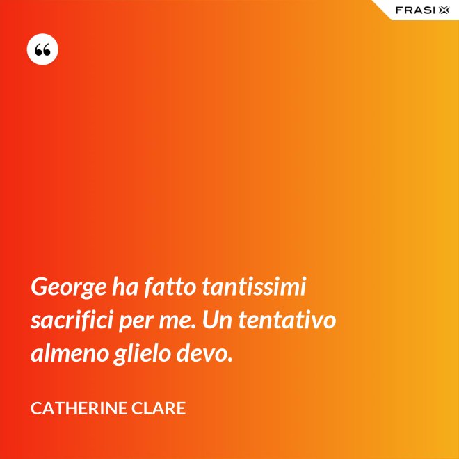 George ha fatto tantissimi sacrifici per me. Un tentativo almeno glielo devo. - Catherine Clare