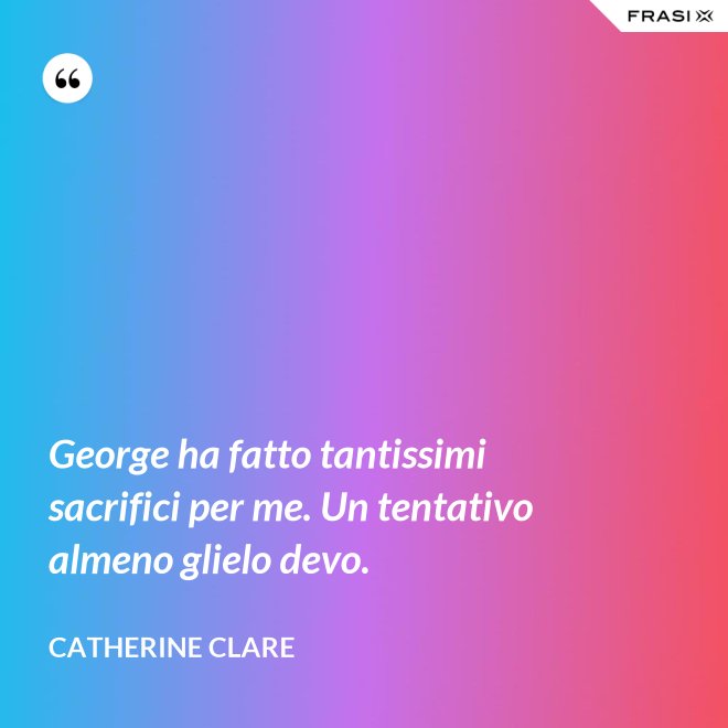 George ha fatto tantissimi sacrifici per me. Un tentativo almeno glielo devo. - Catherine Clare