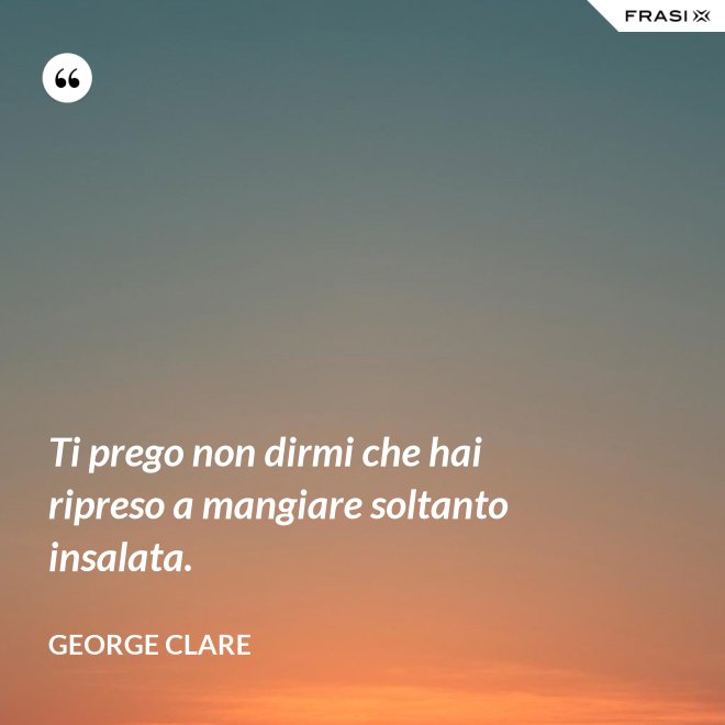 Ti prego non dirmi che hai ripreso a mangiare soltanto insalata. - George Clare