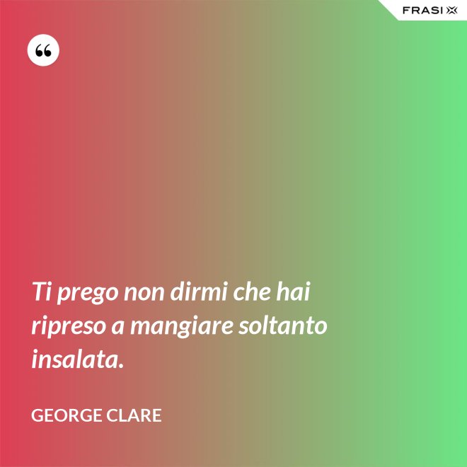 Ti prego non dirmi che hai ripreso a mangiare soltanto insalata. - George Clare